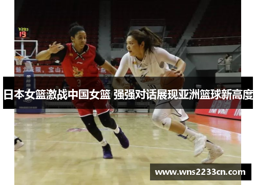 日本女篮激战中国女篮 强强对话展现亚洲篮球新高度
